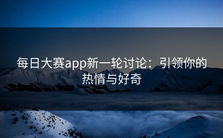每日大赛app新一轮讨论：引领你的热情与好奇