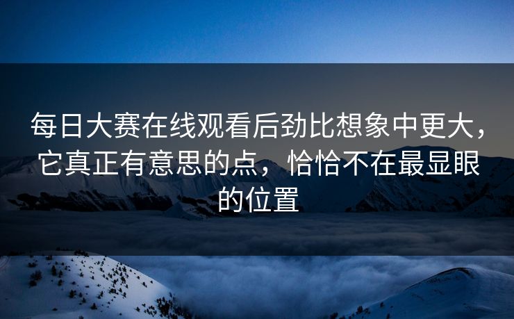 每日大赛在线观看后劲比想象中更大，它真正有意思的点，恰恰不在最显眼的位置