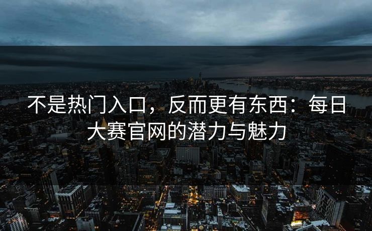 不是热门入口，反而更有东西：每日大赛官网的潜力与魅力