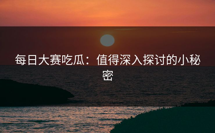 每日大赛吃瓜：值得深入探讨的小秘密
