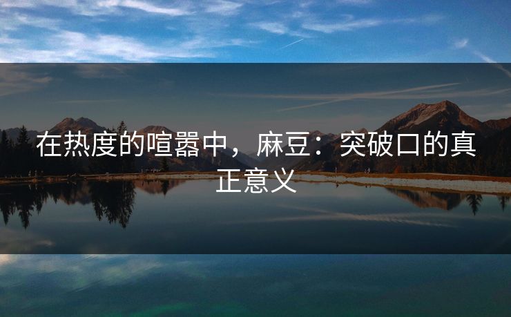 在热度的喧嚣中，麻豆：突破口的真正意义