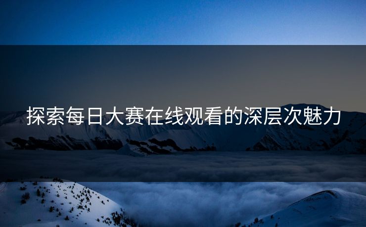 探索每日大赛在线观看的深层次魅力 探索每日大赛在线观看的深层次魅力