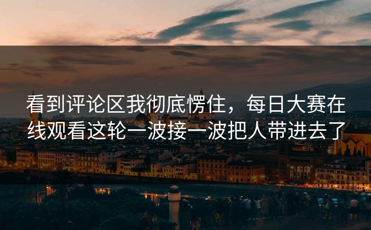 看到评论区我彻底愣住，每日大赛在线观看这轮一波接一波把人带进去了