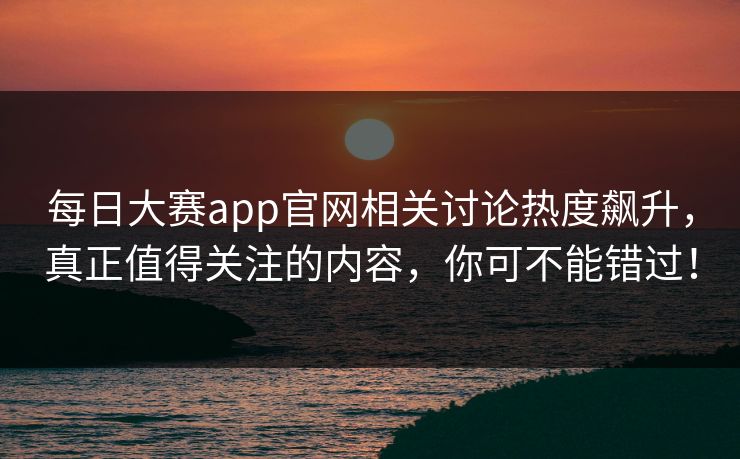 每日大赛app官网相关讨论热度飙升，真正值得关注的内容，你可不能错过！