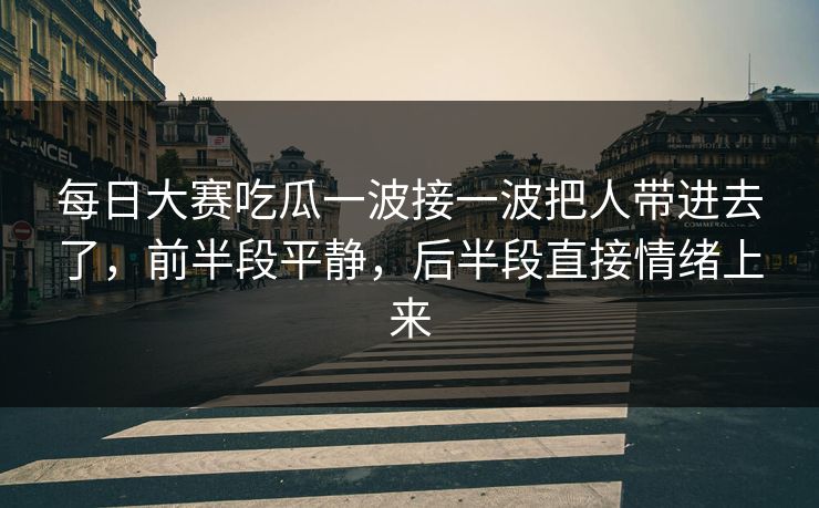 每日大赛吃瓜一波接一波把人带进去了，前半段平静，后半段直接情绪上来
