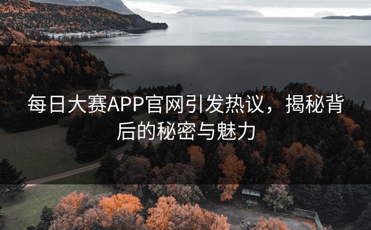 每日大赛APP官网引发热议，揭秘背后的秘密与魅力