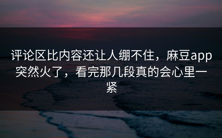 评论区比内容还让人绷不住，麻豆app突然火了，看完那几段真的会心里一紧