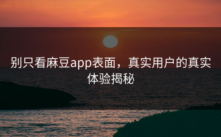 别只看麻豆app表面，真实用户的真实体验揭秘