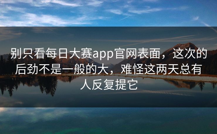 别只看每日大赛app官网表面，这次的后劲不是一般的大，难怪这两天总有人反复提它