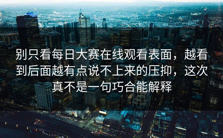 别只看每日大赛在线观看表面，越看到后面越有点说不上来的压抑，这次真不是一句巧合能解释