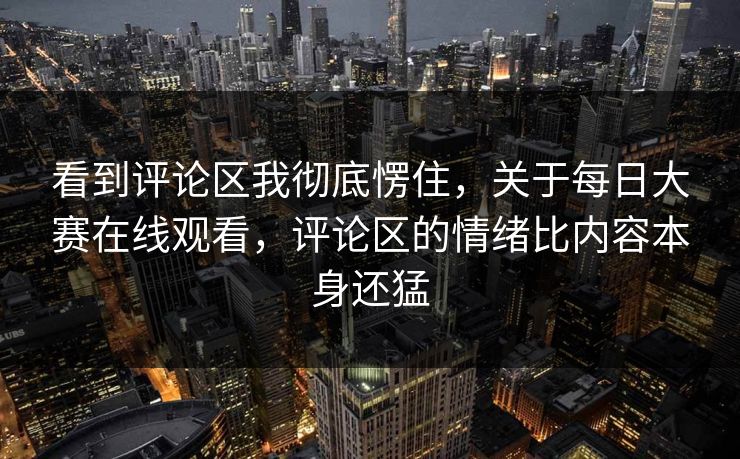 看到评论区我彻底愣住，关于每日大赛在线观看，评论区的情绪比内容本身还猛