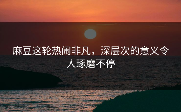 麻豆这轮热闹非凡，深层次的意义令人琢磨不停