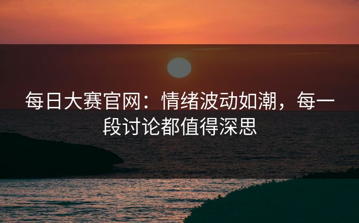 每日大赛官网：情绪波动如潮，每一段讨论都值得深思