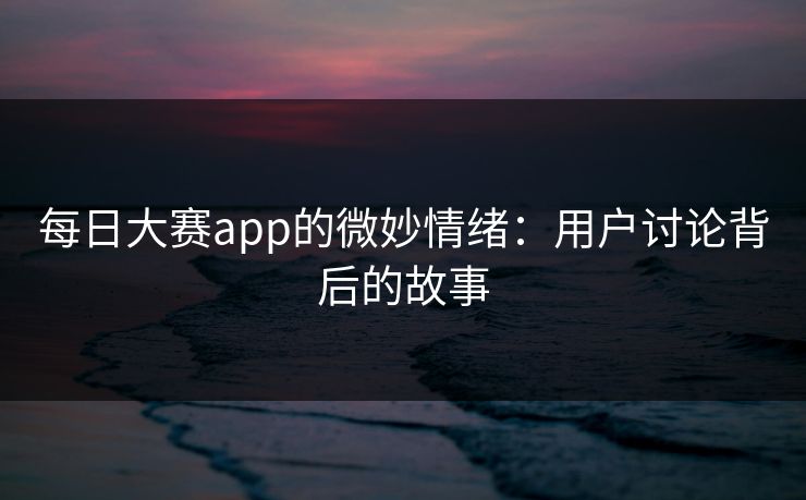 每日大赛app的微妙情绪：用户讨论背后的故事