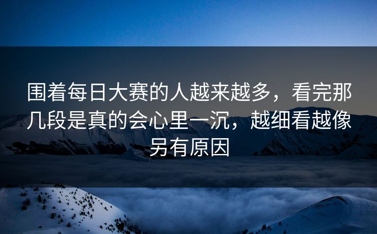 围着每日大赛的人越来越多，看完那几段是真的会心里一沉，越细看越像另有原因